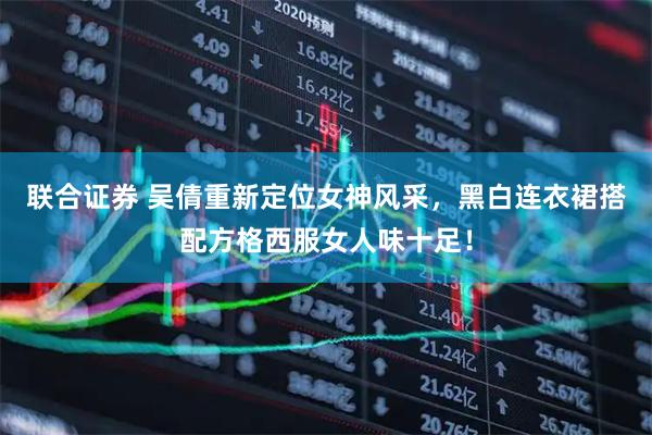 联合证券 吴倩重新定位女神风采，黑白连衣裙搭配方格西服女人味十足！