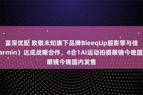 富深优配 致敬未知旗下品牌BleeqUp超影擎与佳明（Garmin）达成战略合作，4合1AI运动拍摄眼镜今晚国内发售