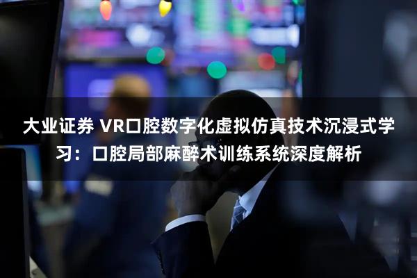 大业证券 VR口腔数字化虚拟仿真技术沉浸式学习：口腔局部麻醉术训练系统深度解析