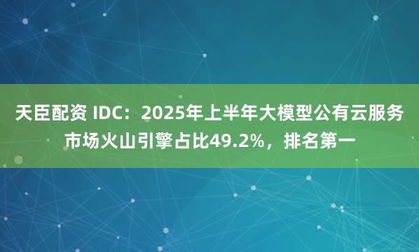 天臣配资 IDC：2025年上半年大模型公有云服务市场火山引擎占比49.2%，排名第一