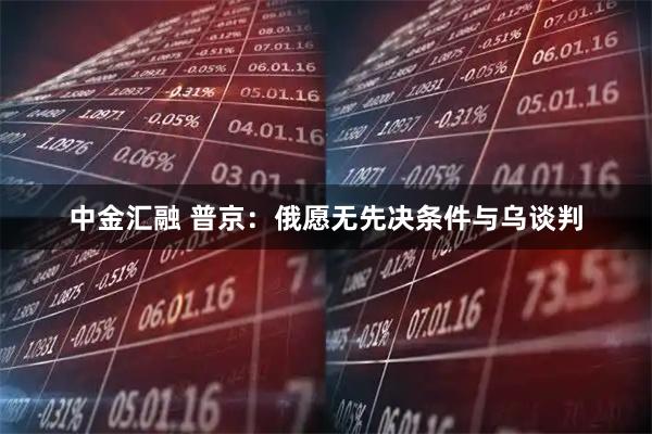 中金汇融 普京：俄愿无先决条件与乌谈判