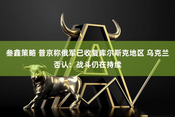叁鑫策略 普京称俄军已收复库尔斯克地区 乌克兰否认：战斗仍在持续