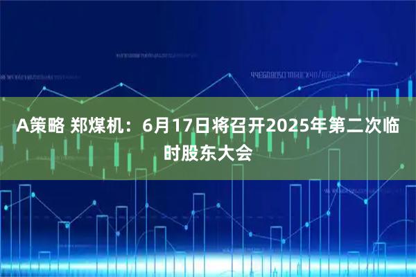 A策略 郑煤机：6月17日将召开2025年第二次临时股东大会
