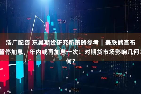 浩广配资 东吴期货研究所策略参考｜美联储宣布暂停加息，年内或再加息一次！对期货市场影响几何？