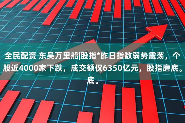 全民配资 东吴万里船|股指*昨日指数弱势震荡，个股近4000家下跌，成交额仅6350亿元，股指磨底。