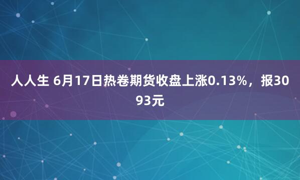人人生 6月17日热卷期货收盘上涨0.13%，报3093元