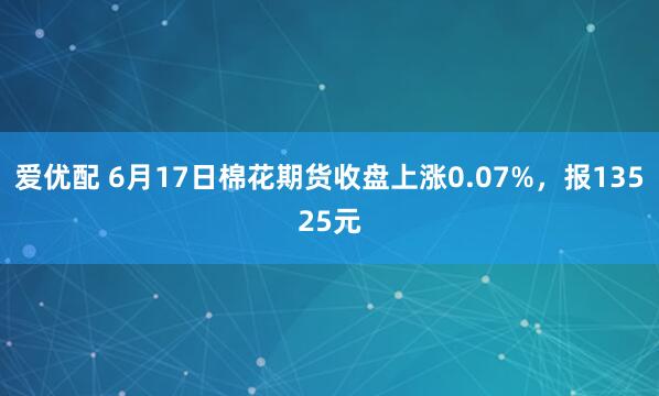 爱优配 6月17日棉花期货收盘上涨0.07%，报13525元