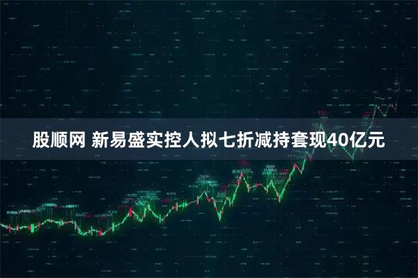股顺网 新易盛实控人拟七折减持套现40亿元