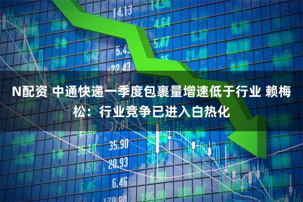 N配资 中通快递一季度包裹量增速低于行业 赖梅松：行业竞争已进入白热化