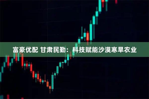 富豪优配 甘肃民勤:科技赋能沙漠寒旱农业