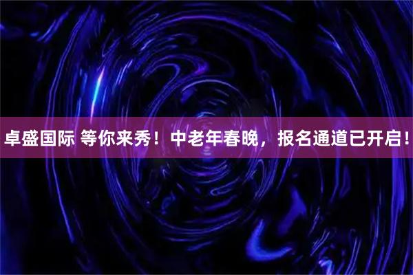 卓盛国际 等你来秀！中老年春晚，报名通道已开启！