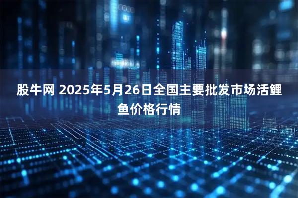 股牛网 2025年5月26日全国主要批发市场活鲤鱼价格行情