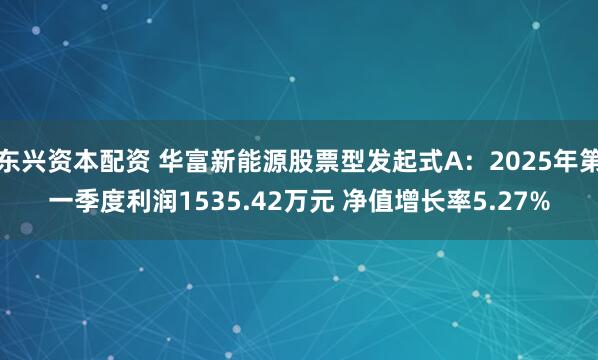 东兴资本配资 华富新能源股票型发起式A：2025年第一季度利润1535.42万元 净值增长率5.27%