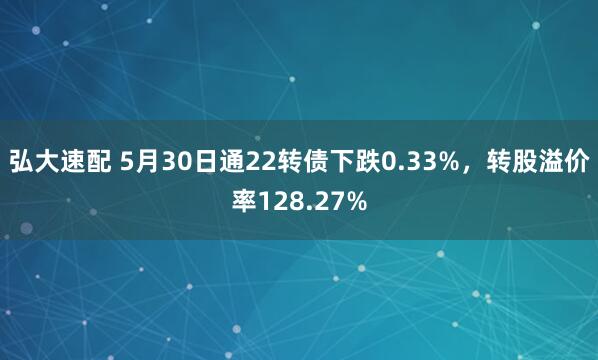 弘大速配 5月30日通22转债下跌0.33%，转股溢价率128.27%